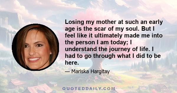 Losing my mother at such an early age is the scar of my soul. But I feel like it ultimately made me into the person I am today; I understand the journey of life. I had to go through what I did to be here.