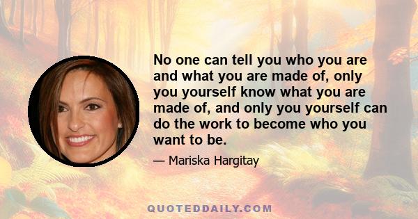 No one can tell you who you are and what you are made of, only you yourself know what you are made of, and only you yourself can do the work to become who you want to be.