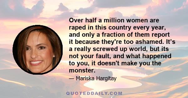 Over half a million women are raped in this country every year, and only a fraction of them report it because they're too ashamed. It’s a really screwed up world, but its not your fault, and what happened to you, it