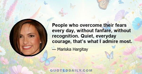 People who overcome their fears every day, without fanfare, without recognition. Quiet, everyday courage, that’s what I admire most.