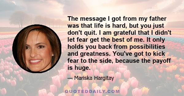 The message I got from my father was that life is hard, but you just don't quit. I am grateful that I didn't let fear get the best of me. It only holds you back from possibilities and greatness. You've got to kick fear