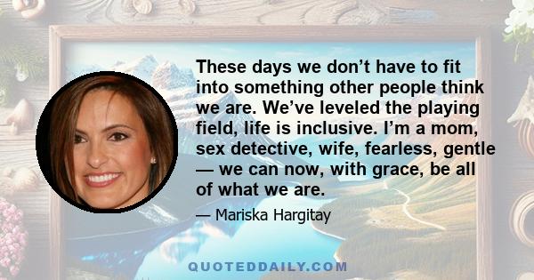 These days we don’t have to fit into something other people think we are. We’ve leveled the playing field, life is inclusive. I’m a mom, sex detective, wife, fearless, gentle — we can now, with grace, be all of what we