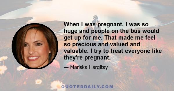 When I was pregnant, I was so huge and people on the bus would get up for me. That made me feel so precious and valued and valuable. I try to treat everyone like they're pregnant.