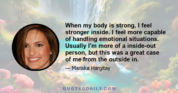 When my body is strong, I feel stronger inside. I feel more capable of handling emotional situations. Usually I'm more of a inside-out person, but this was a great case of me from the outside in.