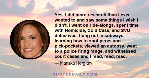 Yes. I did more research than I ever wanted to and saw some things I wish I didn't. I went on ride-alongs, spent time with Homicide, Cold Case, and SVU detectives, hung out in subways learning how to spot pervs and