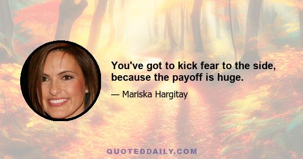 You've got to kick fear to the side, because the payoff is huge.