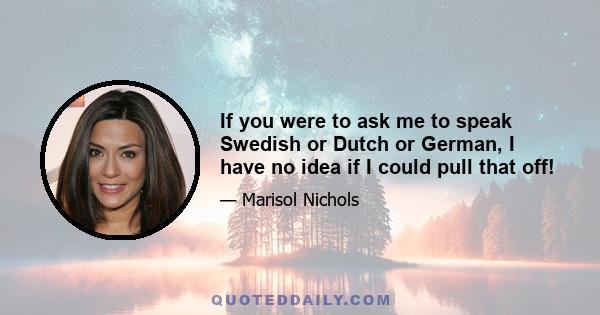 If you were to ask me to speak Swedish or Dutch or German, I have no idea if I could pull that off!