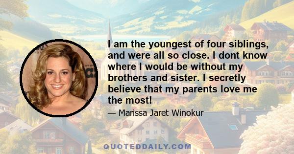 I am the youngest of four siblings, and were all so close. I dont know where I would be without my brothers and sister. I secretly believe that my parents love me the most!