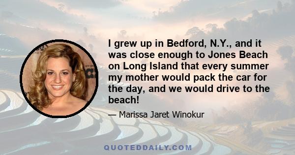 I grew up in Bedford, N.Y., and it was close enough to Jones Beach on Long Island that every summer my mother would pack the car for the day, and we would drive to the beach!