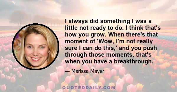 I always did something I was a little not ready to do. I think that's how you grow. When there's that moment of 'Wow, I'm not really sure I can do this,' and you push through those moments, that's when you have a