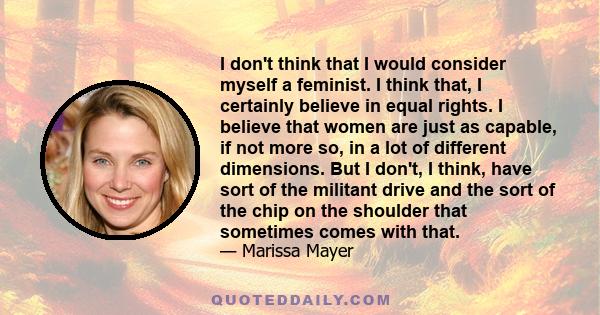 I don't think that I would consider myself a feminist. I think that, I certainly believe in equal rights. I believe that women are just as capable, if not more so, in a lot of different dimensions. But I don't, I think, 