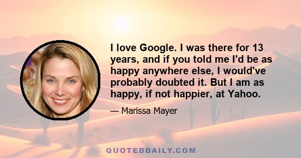 I love Google. I was there for 13 years, and if you told me I'd be as happy anywhere else, I would've probably doubted it. But I am as happy, if not happier, at Yahoo.