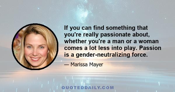 If you can find something that you're really passionate about, whether you're a man or a woman comes a lot less into play. Passion is a gender-neutralizing force.