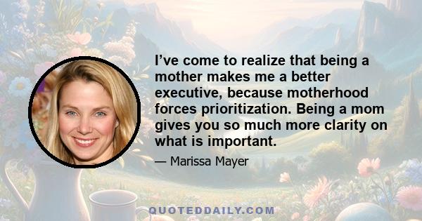 I’ve come to realize that being a mother makes me a better executive, because motherhood forces prioritization. Being a mom gives you so much more clarity on what is important.