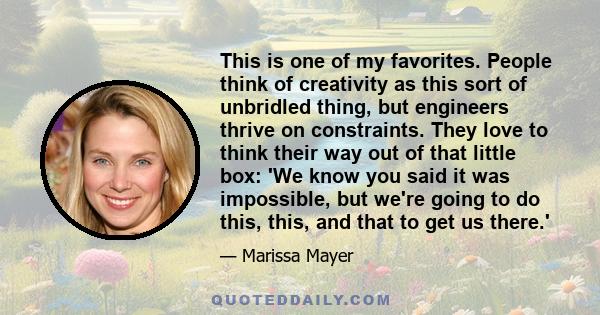 This is one of my favorites. People think of creativity as this sort of unbridled thing, but engineers thrive on constraints. They love to think their way out of that little box: 'We know you said it was impossible, but 