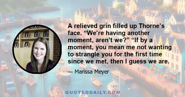 A relieved grin filled up Thorne’s face. “We’re having another moment, aren’t we?” “If by a moment, you mean me not wanting to strangle you for the first time since we met, then I guess we are.