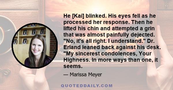 He [Kai] blinked. His eyes fell as he processed her response. Then he lifted his chin and attempted a grin that was almost painfully dejected. No, it's all right. I understand. Dr. Erland leaned back against his desk.