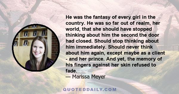 He was the fantasy of every girl in the country. He was so far out of realm, her world, that she should have stopped thinking about him the second the door had closed. Should stop thinking about him immediately. Should