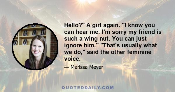 Hello? A girl again. I know you can hear me. I'm sorry my friend is such a wing nut. You can just ignore him. That's usually what we do, said the other feminine voice.