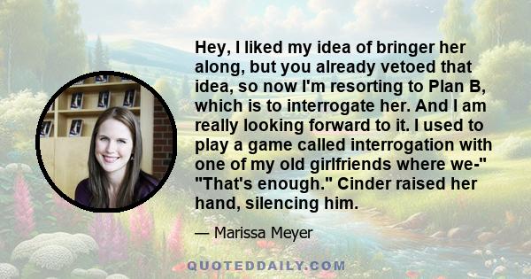 Hey, I liked my idea of bringer her along, but you already vetoed that idea, so now I'm resorting to Plan B, which is to interrogate her. And I am really looking forward to it. I used to play a game called interrogation 