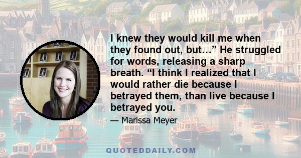 I knew they would kill me when they found out, but…” He struggled for words, releasing a sharp breath. “I think I realized that I would rather die because I betrayed them, than live because I betrayed you.