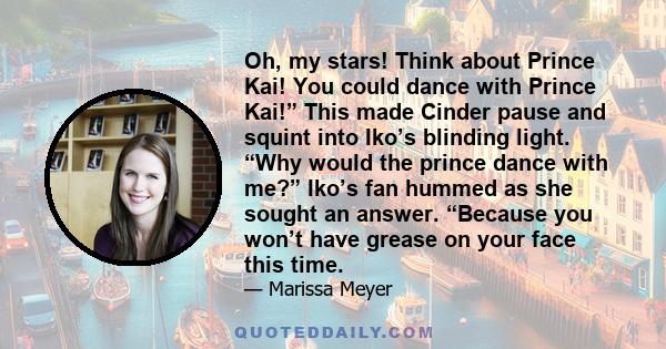 Oh, my stars! Think about Prince Kai! You could dance with Prince Kai!” This made Cinder pause and squint into Iko’s blinding light. “Why would the prince dance with me?” Iko’s fan hummed as she sought an answer.