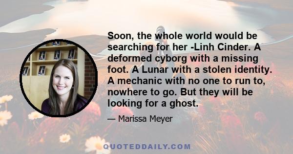 Soon, the whole world would be searching for her -Linh Cinder. A deformed cyborg with a missing foot. A Lunar with a stolen identity. A mechanic with no one to run to, nowhere to go. But they will be looking for a ghost.