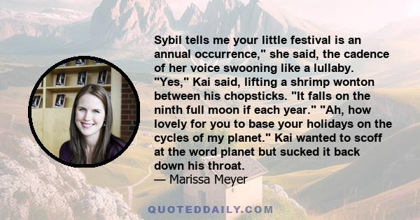 Sybil tells me your little festival is an annual occurrence, she said, the cadence of her voice swooning like a lullaby. Yes, Kai said, lifting a shrimp wonton between his chopsticks. It falls on the ninth full moon if