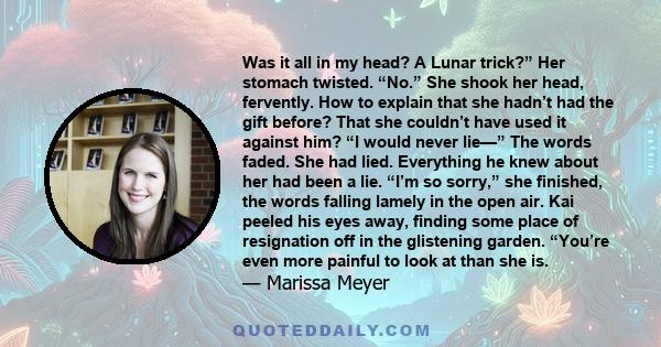 Was it all in my head? A Lunar trick?” Her stomach twisted. “No.” She shook her head, fervently. How to explain that she hadn’t had the gift before? That she couldn’t have used it against him? “I would never lie—” The