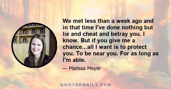 We met less than a week ago and in that time I've done nothing but lie and cheat and betray you. I know. But if you give me a chance...all I want is to protect you. To be near you. For as long as I'm able.