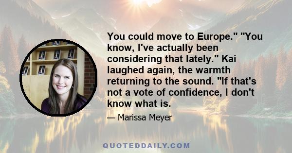 You could move to Europe. You know, I've actually been considering that lately. Kai laughed again, the warmth returning to the sound. If that's not a vote of confidence, I don't know what is.