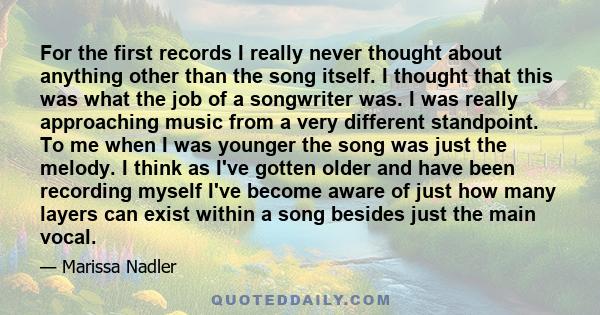 For the first records I really never thought about anything other than the song itself. I thought that this was what the job of a songwriter was. I was really approaching music from a very different standpoint. To me