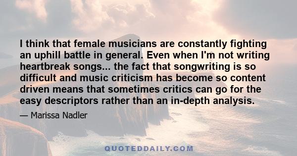 I think that female musicians are constantly fighting an uphill battle in general. Even when I'm not writing heartbreak songs... the fact that songwriting is so difficult and music criticism has become so content driven 