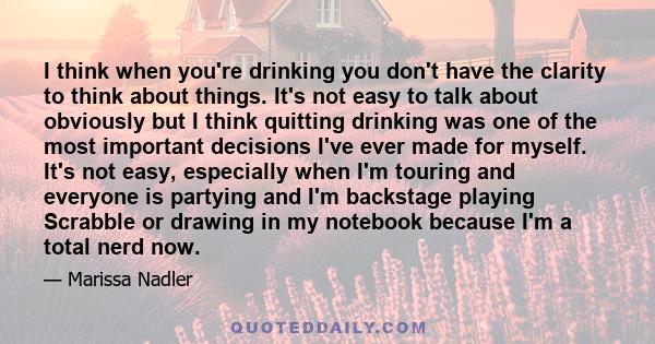 I think when you're drinking you don't have the clarity to think about things. It's not easy to talk about obviously but I think quitting drinking was one of the most important decisions I've ever made for myself. It's