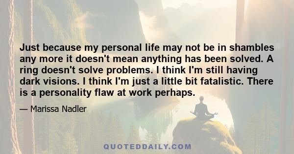 Just because my personal life may not be in shambles any more it doesn't mean anything has been solved. A ring doesn't solve problems. I think I'm still having dark visions. I think I'm just a little bit fatalistic.