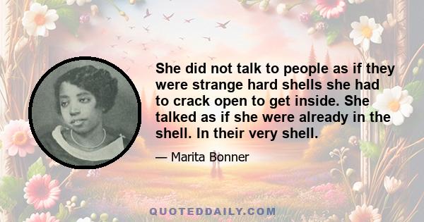 She did not talk to people as if they were strange hard shells she had to crack open to get inside. She talked as if she were already in the shell. In their very shell.