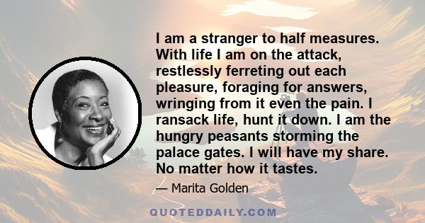 I am a stranger to half measures. With life I am on the attack, restlessly ferreting out each pleasure, foraging for answers, wringing from it even the pain. I ransack life, hunt it down. I am the hungry peasants