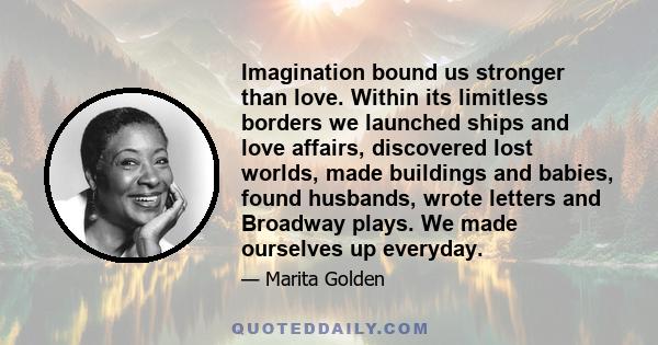 Imagination bound us stronger than love. Within its limitless borders we launched ships and love affairs, discovered lost worlds, made buildings and babies, found husbands, wrote letters and Broadway plays. We made