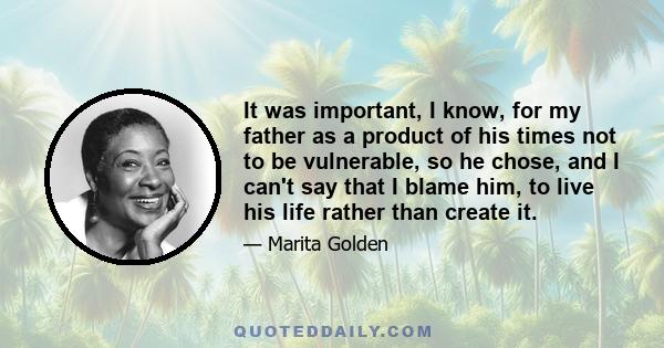 It was important, I know, for my father as a product of his times not to be vulnerable, so he chose, and I can't say that I blame him, to live his life rather than create it.