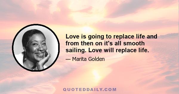 Love is going to replace life and from then on it's all smooth sailing. Love will replace life.