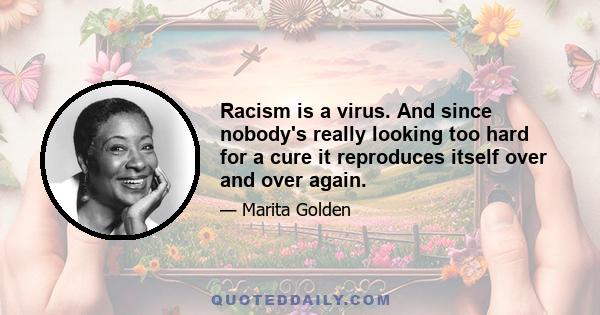 Racism is a virus. And since nobody's really looking too hard for a cure it reproduces itself over and over again.