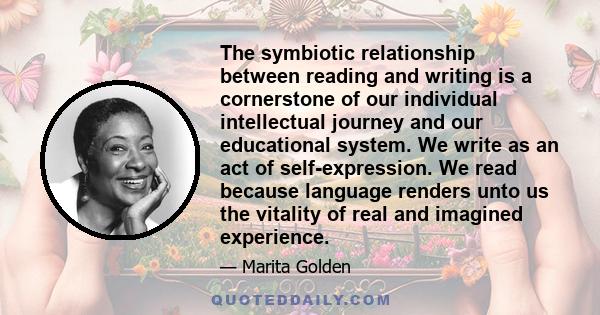 The symbiotic relationship between reading and writing is a cornerstone of our individual intellectual journey and our educational system. We write as an act of self-expression. We read because language renders unto us