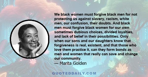 We black women must forgive black men for not protecting us against slavery, racism, white men, our confusion, their doubts. And black men must forgive black women for our own sometimes dubious choices, divided