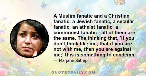 A Muslim fanatic and a Christian fanatic, a Jewish fanatic, a secular fanatic, an atheist fanatic, a communist fanatic - all of them are the same. The thinking that, 'If you don't think like me, that if you are not with 