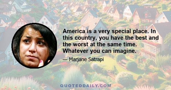 America is a very special place. In this country, you have the best and the worst at the same time. Whatever you can imagine.