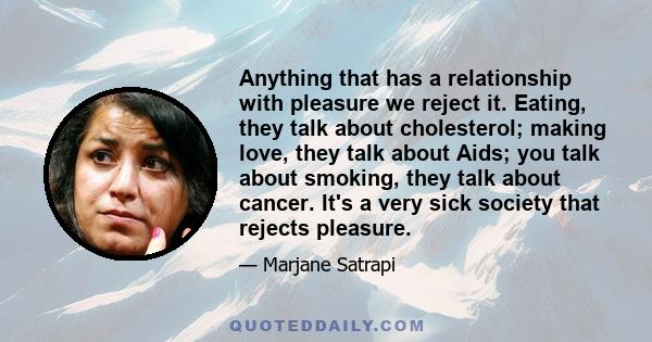 Anything that has a relationship with pleasure we reject it. Eating, they talk about cholesterol; making love, they talk about Aids; you talk about smoking, they talk about cancer. It's a very sick society that rejects