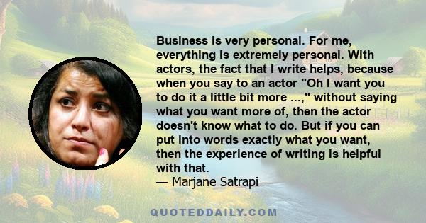 Business is very personal. For me, everything is extremely personal. With actors, the fact that I write helps, because when you say to an actor Oh I want you to do it a little bit more ..., without saying what you want