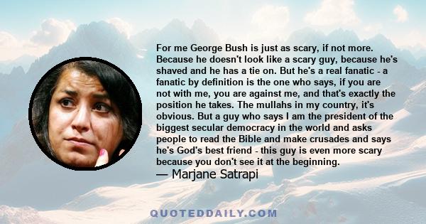 For me George Bush is just as scary, if not more. Because he doesn't look like a scary guy, because he's shaved and he has a tie on. But he's a real fanatic - a fanatic by definition is the one who says, if you are not