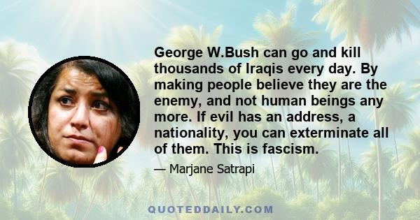 George W.Bush can go and kill thousands of Iraqis every day. By making people believe they are the enemy, and not human beings any more. If evil has an address, a nationality, you can exterminate all of them. This is