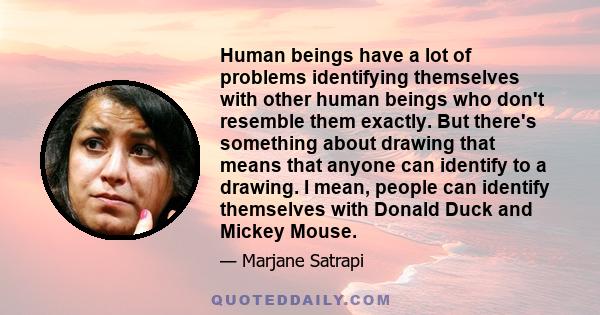 Human beings have a lot of problems identifying themselves with other human beings who don't resemble them exactly. But there's something about drawing that means that anyone can identify to a drawing. I mean, people